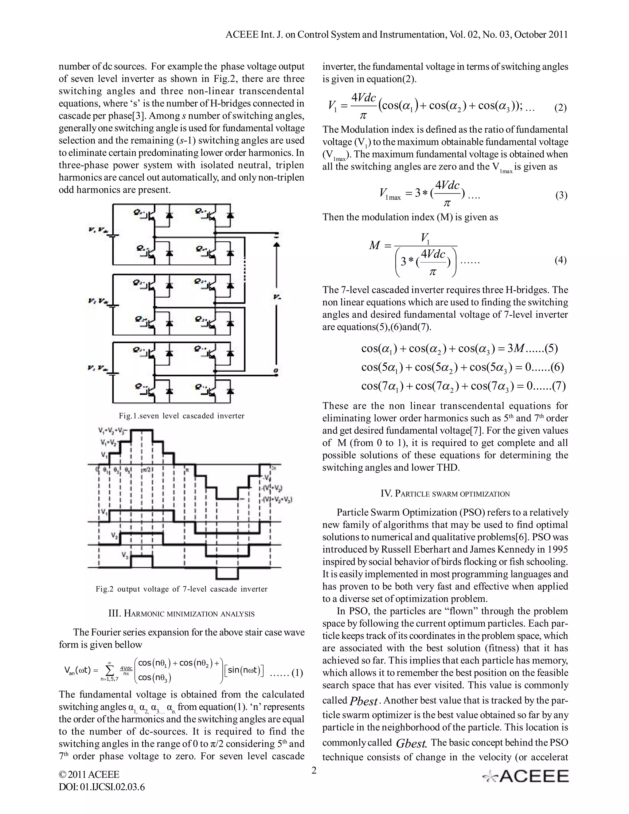 ACEEE Int. J. on Control System and Instrumentation, Vol. 02, No. 03, October 2011


number of dc sources. For example the phase voltage output                                inverter, the fundamental voltage in terms of switching angles
of seven level inverter as shown in Fig.2, there are three                                is given in equation(2).
switching angles and three non-linear transcendental
                                                                                                  4Vdc
equations, where ‘s’ is the number of H-bridges connected in                               V1         cos(1   cos( 2 )  cos( 3 )); …          (2)
cascade per phase[3]. Among s number of switching angles,                                          
generally one switching angle is used for fundamental voltage                             The Modulation index is defined as the ratio of fundamental
selection and the remaining (s-1) switching angles are used                               voltage (V1) to the maximum obtainable fundamental voltage
to eliminate certain predominating lower order harmonics. In                              (V1max). The maximum fundamental voltage is obtained when
three-phase power system with isolated neutral, triplen                                   all the switching angles are zero and the V1max is given as
harmonics are cancel out automatically, and only non-triplen
odd harmonics are present.                                                                                              4Vdc
                                                                                                        V1max  3  (        ) ….                     (3)
                                                                                                                         
                                                                                          Then the modulation index (M) is given as

                                                                                                                   V1
                                                                                                      M 
                                                                                                                  4Vdc  ……                          (4)
                                                                                                            3 * (     )
                                                                                                                     
                                                                                          The 7-level cascaded inverter requires three H-bridges. The
                                                                                          non linear equations which are used to finding the switching
                                                                                          angles and desired fundamental voltage of 7-level inverter
                                                                                          are equations(5),(6)and(7).

                                                                                                    cos(1 )  cos( 2 )  cos( 3 )  3M ......(5)
                                                                                                    cos(51 )  cos(5 2 )  cos(5 3 )  0......(6)
                                                                                                    cos(71 )  cos(7 2 )  cos(7 3 )  0......(7)
                                                                                          These are the non linear transcendental equations for
                        Fig.1.seven level cascaded inverter                               eliminating lower order harmonics such as 5th and 7th order
                                                                                          and get desired fundamental voltage[7]. For the given values
                                                                                          of M (from 0 to 1), it is required to get complete and all
                                                                                          possible solutions of these equations for determining the
                                                                                          switching angles and lower THD.

                                                                                                         IV. PARTICLE SWARM OPTIMIZATION
                                                                                               Particle Swarm Optimization (PSO) refers to a relatively
                                                                                          new family of algorithms that may be used to find optimal
                                                                                          solutions to numerical and qualitative problems[6]. PSO was
                                                                                          introduced by Russell Eberhart and James Kennedy in 1995
                                                                                          inspired by social behavior of birds flocking or fish schooling.
                                                                                          It is easily implemented in most programming languages and
         Fig.2 output voltage of 7-level cascade inverter                                 has proven to be both very fast and effective when applied
                                                                                          to a diverse set of optimization problem.
                III. HARMONIC MINIMIZATION ANALYSIS                                            In PSO, the particles are “flown” through the problem
                                                                                          space by following the current optimum particles. Each par-
   The Fourier series expansion for the above stair case wave                             ticle keeps track of its coordinates in the problem space, which
form is given bellow                                                                      are associated with the best solution (fitness) that it has
                               cos n1   cos n2                                 achieved so far. This implies that each particle has memory,
 Van(t)              4Vdc
                                                           sin nt     …… (1)       which allows it to remember the best position on the feasible
             n 1,5,7
                         n
                                cos n                              
                                       3                  
                                                                                          search space that has ever visited. This value is commonly
The fundamental voltage is obtained from the calculated
                                                                                          called Pbest . Another best value that is tracked by the par-  -
switching angles α1, α2, α3… αn. from equation(1). ‘n’ represents
the order of the harmonics and the switching angles are equal                             ticle swarm optimizer is the best value obtained so far by any
to the number of dc-sources. It is required to find the                                   particle in the neighborhood of the particle. This location is
switching angles in the range of 0 to π/2 considering 5th and                             commonly called Gbest. The basic concept behind the PSO
7th order phase voltage to zero. For seven level cascade                                  technique consists of change in the velocity (or accelerat
© 2011 ACEEE                                                                          2
DOI: 01.IJCSI.02.03.6
 
