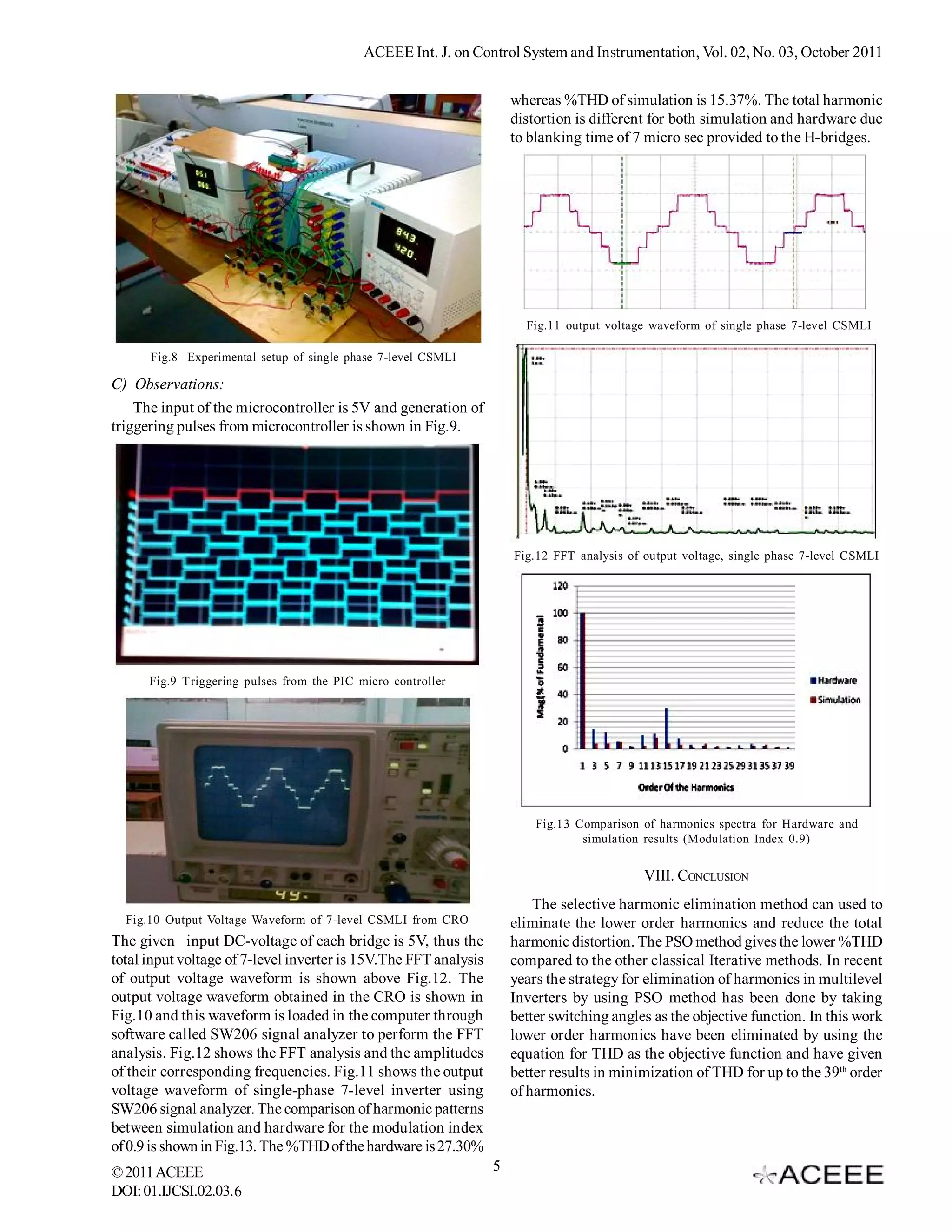 ACEEE Int. J. on Control System and Instrumentation, Vol. 02, No. 03, October 2011


                                                                      whereas %THD of simulation is 15.37%. The total harmonic
                                                                      distortion is different for both simulation and hardware due
                                                                      to blanking time of 7 micro sec provided to the H-bridges.




                                                                        Fig.11 output voltage waveform of single phase 7-level CSMLI

      Fig.8 Experimental setup of single phase 7-level CSMLI

C) Observations:
    The input of the microcontroller is 5V and generation of
triggering pulses from microcontroller is shown in Fig.9.




                                                                      Fig.12 FFT analysis of output voltage, single phase 7-level CSMLI




      Fig.9 Triggering pulses from the PIC micro controller




                                                                          Fig.13 Comparison of harmonics spectra for Hardware and
                                                                                  simulation results (Modulation Index 0.9)


                                                                                             VIII. CONCLUSION
                                                                          The selective harmonic elimination method can used to
  Fig.10 Output Voltage Waveform of 7-level CSMLI from CRO            eliminate the lower order harmonics and reduce the total
The given input DC-voltage of each bridge is 5V, thus the             harmonic distortion. The PSO method gives the lower %THD
total input voltage of 7-level inverter is 15V.The FFT analysis       compared to the other classical Iterative methods. In recent
of output voltage waveform is shown above Fig.12. The                 years the strategy for elimination of harmonics in multilevel
output voltage waveform obtained in the CRO is shown in               Inverters by using PSO method has been done by taking
Fig.10 and this waveform is loaded in the computer through            better switching angles as the objective function. In this work
software called SW206 signal analyzer to perform the FFT              lower order harmonics have been eliminated by using the
analysis. Fig.12 shows the FFT analysis and the amplitudes            equation for THD as the objective function and have given
of their corresponding frequencies. Fig.11 shows the output           better results in minimization of THD for up to the 39th order
voltage waveform of single-phase 7-level inverter using               of harmonics.
SW206 signal analyzer. The comparison of harmonic patterns
between simulation and hardware for the modulation index
of 0.9 is shown in Fig.13. The %THD of the hardware is 27.30%
© 2011 ACEEE                                                      5
DOI: 01.IJCSI.02.03.6
 