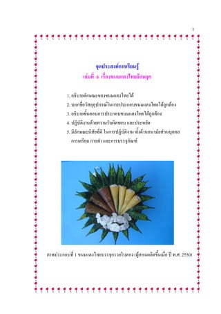 1




                          จุดประสงค์การเรียนรู้
                  เล่มที่ 6 เรื่องขนมแตงไทยย้อนยุค

          1. อธิบายลักษณะของขนมแตงไทยได้
          2. บอกชื่อวัสดุอุปกรณ์ในการประกอบขนมแตงไทยได้ถูกต้อง
          3. อธิบายขั้นตอนการประกอบขนมแตงไทยได้ถูกต้อง
          4. ปฏิบัติงานด้วยความรับผิดชอบ และประหยัด
          5. มีลักษณะนิสัยที่ดี ในการปฏิบัติงาน ทั้งด้านอนามัยส่วนบุคคล
             การเตรียม การทา และการบรรจุภัณฑ์




ภาพประกอบที่ 1 ขนมแตงไทยบรรจุกรวยใบตอง (ผู้สอนผลิตขึ้นเมื่อ ปี พ.ศ. 2550)
 