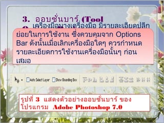 3. ออบชั่น บาร์ (Tool
    เครื่องมือบางเครื่องมือ มีรายละเอียดปลีก
  Options Bar)
ย่อยในการใช้งาน ซึ่งควบคุมจาก Options
Bar ดังนั้นเมื่อเลิกเครื่องมือใดๆ ควรกำาหนด
รายละเอียดการใช้งานเครื่องมือนั้นๆ ก่อน
เสมอ




 รูป ที่ 3 แสดงตัว อย่า งออบชั่น บาร์ ของ
 โปรแกรม Adobe Photoshop 7.0
 
