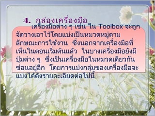 4. กล่อ งเครื่อ งมือ
    เครื่องมือต่าง ๆ เช่น ใน Toolbox จะถูก
  (Tools Bar)
จัดวางเอาไว้โดยแบ่งเป็นหมวดหมู่ตาม
ลักษณะการใช้งาน ซึ่งนอกจากเครื่องมือที่
เห็นในตอนเริ่มต้นแล้ว ในบางเครื่องมือยังมี
ปุ่มต่าง ๆ ซึ่งเป็นเครื่องมือในหมวดเดียวกัน
ซ่อนอยู่อีก โดยการแบ่งกลุ่มของเครื่องมือจะ
แบ่งได้ดังรายละเอียดต่อไปนี้
 