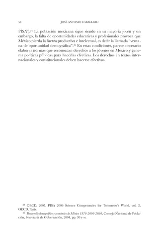 58                              JOSÉ ANTONIO CABALLERO


PISA”).24 La población mexicana sigue siendo en su mayoría joven y sin
embargo, la falta de oportunidades educativas y profesionales provoca que
México pierda la fuerza productiva e intelectual, es decir la llamada “venta-
na de oportunidad demográfica”.25 En estas condiciones, parece necesario
elaborar normas que reconozcan derechos a los jóvenes en México y gene-
rar políticas públicas para hacerlas efectivas. Los derechos en textos inter-
nacionales y constitucionales deben hacerse efectivos.




     24		
        OECD,    2007, PISA 2006 Science Competencies for Tomorrow’s World, vol. 2,
OECD, París.
   25		Desarrollo demográfico y económico de México 1970-2000-2030, Consejo Nacional de Pobla-
ción, Secretaría de Gobernación, 2004, pp. 30 y ss.
 