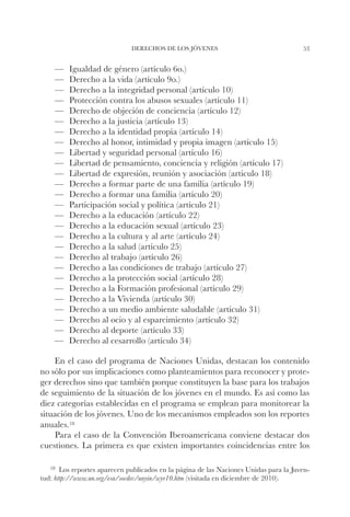 DERECHOS DE LOS JÓVENES                                  53


    ——   Igualdad de género (artículo 6o.)
    ——   Derecho a la vida (artículo 9o.)
    ——   Derecho a la integridad personal (artículo 10)
    ——   Protección contra los abusos sexuales (artículo 11)
    ——   Derecho de objeción de conciencia (artículo 12)
    ——   Derecho a la justicia (artículo 13)
    ——   Derecho a la identidad propia (artículo 14)
    ——   Derecho al honor, intimidad y propia imagen (artículo 15)
    ——   Libertad y seguridad personal (artículo 16)
    ——   Libertad de pensamiento, conciencia y religión (artículo 17)
    ——   Libertad de expresión, reunión y asociación (artículo 18)
    ——   Derecho a formar parte de una familia (artículo 19)
    ——   Derecho a formar una familia (artículo 20)
    ——   Participación social y política (artículo 21)
    ——   Derecho a la educación (artículo 22)
    ——   Derecho a la educación sexual (artículo 23)
    ——   Derecho a la cultura y al arte (artículo 24)
    ——   Derecho a la salud (artículo 25)
    ——   Derecho al trabajo (artículo 26)
    ——   Derecho a las condiciones de trabajo (artículo 27)
    ——   Derecho a la protección social (artículo 28)
    ——   Derecho a la Formación profesional (artículo 29)
    ——   Derecho a la Vivienda (artículo 30)
    ——   Derecho a un medio ambiente saludable (artículo 31)
    ——   Derecho al ocio y al esparcimiento (artículo 32)
    ——   Derecho al deporte (artículo 33)
    ——   Derecho al cesarrollo (artículo 34)

    En el caso del programa de Naciones Unidas, destacan los contenido
no sólo por sus implicaciones como planteamientos para reconocer y prote-
ger derechos sino que también porque constituyen la base para los trabajos
de seguimiento de la situación de los jóvenes en el mundo. Es así como las
diez categorías establecidas en el programa se emplean para monitorear la
situación de los jóvenes. Uno de los mecanismos empleados son los reportes
anuales. 18
    Para el caso de la Convención Iberoamericana conviene destacar dos
cuestiones. La primera es que existen importantes coincidencias entre los

   18		Los reportes aparecen publicados en la página de las Naciones Unidas para la Juven-
tud: http://www.un.org/esa/socdev/unyin/wyr10.htm (visitada en diciembre de 2010).
 