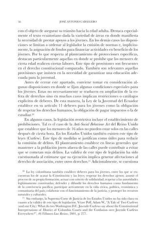 56                              JOSÉ ANTONIO CABALLERO


con el objeto de asegurar su tránsito hacia la edad adulta. Destaca especial-
mente el texto ecuatoriano dada la variedad de áreas en donde manifiesta
la necesidad de prestar apoyos a los jóvenes. En los demás casos las disposi-
ciones se limitan a ordenar al legislador la emisión de normas e, implícita-
mente, la asignación de fondos para financiar actividades en beneficio de los
jóvenes. Por lo que respecta al planteamiento de protecciones específicas,
destacan particularmente aquellas en donde se prohíbe que los menores de
cierta edad realicen ciertas labores. Este tipo de provisiones son frecuentes
en el derecho constitucional comparado. También son relevantes aquellas
provisiones que insisten en la necesidad de garantizar una educación ade-
cuada para la juventud.
     Antes de cerrar este apartado, conviene tomar en consideración al-
gunas disposiciones en donde se fijan algunas condiciones especiales para
los jóvenes. Estas no necesariamente se traducen en ampliación de la es-
fera de derechos sino en muchos casos implican restricciones o catálogos
explícitos de deberes. De esta manera, la Ley de la Juventud del Ecuador
establece en su artículo 11 deberes para los jóvenes como la obligación
de respetar los derechos humanos, la obligación de pagar impuestos o la de
estudiar.20
     En algunos casos, la legislación restrictiva incluye el establecimiento de
prohibiciones. Tal es el caso de la Anti-Social Behaviour Act del Reino Unido
que establece que los menores de 16 años no pueden estar solos en las calles
después de cierta hora. En los Estados Unidos también existen este tipo de
leyes (Curfew). Este tipo de medidas se justifican como útiles para reducir
la comisión de delitos. El planteamiento establece en líneas generales que
mantener a la población joven afuera de las calles puede contribuir a evitar
que se cometan más delitos. La validez de este tipo de legislación ha sido
cuestiuonada al estimarse que su ejecución implica generar afectaciones al
derecho de asociación, entre otros derechos.21 Adicionalmente, se cuestiona

     20		
        Laley colombiana también establece deberes para los jóvenes, entre los que se en-
cuentran los de acatar la Constitución y las leyes; respetar los derechos ajenos; asumir el
proceso de su propia formación; actuar con criterio de solidaridad; respetar a las autoridades
legítimamente constituidas; defender y difundir los derechos humanos como fundamento
de la convivencia pacífica; participar activamente en la vida cívica, política, económica y
comunitaria del país; colaborar con el funcionamiento de la justicia; y proteger los recursos
naturales y culturales.
    21		
       Sin embargo, la Suprema Corte de Justicia de los Estados Unidos no ha sido clara en
cuanto a la validez de este tipo de legislación. Véase Poff, Adam W., “A Tale of Two Curfews
(and one City): What do two Washington D.C. Juvenile Curfews say about the Constitutional
Interpretations of District of Columbia Courts and the Confusion over Juvenile Curfews
Everywhere?”, 46 Villanova Law Review, 2001, p. 277.
 