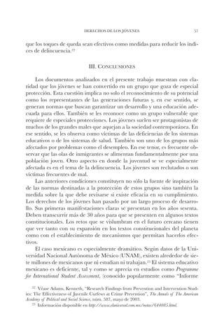 DERECHOS DE LOS JÓVENES                                   57


que los toques de queda sean efectivos como medidas para reducir los índi-
ces de delincuencia.22

                                 III. Conclusiones

     Los documentos analizados en el presente trabajo muestran con cla-
ridad que los jóvenes se han convertido en un grupo que goza de especial
protección. Esta cuestión implica no solo el reconocimiento de su potencial
como los representantes de las generaciones futuras y, en ese sentido, se
generan normas que buscan garantizar un desarrollo y una educación ade-
cuada para ellos. También se les reconoce como un grupo vulnerable que
requiere de especiales protecciones. Los jóvenes suelen ser protagonistas de
muchos de los grandes males que aquejan a la sociedad contemporánea. En
ese sentido, se les observa como víctimas de las deficiencias de los sistemas
educativos o de los sistemas de salud. También son uno de los grupos más
afectados por problemas como el desempleo. En ese tenor, es frecuente ob-
servar que las olas de inmigrantes se alimentan fundamentalmente por una
población joven. Otro aspecto en donde la juventud se ve especialmente
afectada es en el tema de la delincuencia. Los jóvenes son reclutados o son
víctimas frecuentes de mal.
     Las anteriores condiciones constituyen no sólo la fuente de inspiración
de las normas destinadas a la protección de estos grupos sino también la
medida sobre la que debe revisarse si existe eficacia en su cumplimiento.
Los derechos de los jóvenes han pasado por un largo proceso de desarro-
llo. Sus primeras manifestaciones claras se presentan en los años sesenta.
Deben transcurrir más de 30 años para que se presenten en algunos textos
constitucionales. Los retos que se vislumbran en el futuro cercano tienen
que ver tanto con su expansión en los textos constitucionales del planeta
como con el establecimiento de mecanismos que permitan hacerlos efec-
tivos.
     El caso mexicano es especialmente dramático. Según datos de la Uni-
versidad Nacional Autónoma de México (UNAM), existen alrededor de sie-
te millones de mexicanos que ni estudian ni trabajan.23 El sistema educativo
mexicano es deficiente, tal y como se aprecia en estudios como Programme
for International Student Assessment, (conocido popularmente como “Informe
   22		
      Véase  Adams, Kenneth, “Research Findings from Prevention and Intervention Stud-
ies: The Effectiveness of Juvenile Curfews at Crime Prevention”, The Annals of The American
Academy of Political and Social Science, núm. 587, mayo de 2003.
    23		
       Información disponible en http://www.eluniversal.com.mx/notas/644085.html.
 
