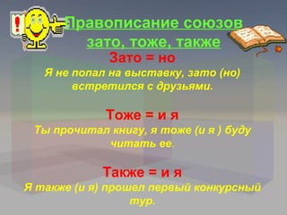 Правописание союзов
        зато, тоже, также
             Зато = но
   Я не попал на выставку, зато (но)
        встретился с друзьями.

             Тоже = и я
 Ты прочитал книгу, я тоже (и я ) буду
            читать ее.

            Также = и я
Я также (и я) прошел первый конкурсный
                  тур.
 