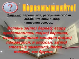 Задание: перепишите, раскрывая скобки.
          Объясните свой выбор
          написания союзов.
  Встань за(то) дерево; взору
представилась та(же) картина;
всем школьникам концерт то(же)
 понравился; я опоздал, за(то)
  этого не заметили; делай
     так(же), как другие.
 