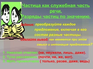 Частица как служебная часть
                    речи.
         Разряды частиц по значению.
         Задание: преобразуйте каждое
                 предложение, включая в его
                 состав разные частицы.
         Сделайте вывод: как меняется при этом
                  смысл и интонация предложения?

1. Николай ответил (не, неужели, лишь, даже).
2. Тучи рассеялись (почти, не, же, вот).
3. Мать промолчала ( только, разве, даже, ведь)
 