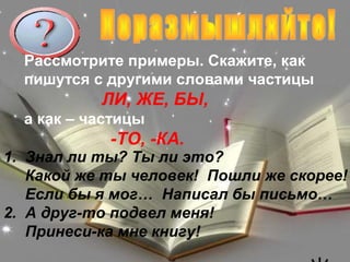 Рассмотрите примеры. Скажите, как
  пишутся с другими словами частицы
           ЛИ, ЖЕ, БЫ,
  а как – частицы
            -ТО, -КА.
1. Знал ли ты? Ты ли это?
   Какой же ты человек! Пошли же скорее!
   Если бы я мог… Написал бы письмо…
2. А друг-то подвел меня!
   Принеси-ка мне книгу!
 