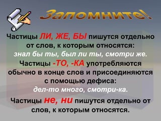 Частицы ЛИ, ЖЕ, БЫ пишутся отдельно
     от слов, к которым относятся:
  знал бы ты, был ли ты, смотри же.
   Частицы -ТО, -КА употребляются
обычно в конце слов и присоединяются
          с помощью дефиса:
       дел-то много, смотри-ка.
Частицы не, ни пишутся отдельно от
     слов, к которым относятся.
 