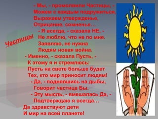 - Мы, - промолвили Частицы, -
          Можем с каждым подружиться,
          Выражаем утвержденье,
          Отрицание, сомненье…
            - Я всегда, - сказала НЕ, -
    ицы Не люблю, что не по мне.
Част        Заявляю, не нужна
            Людям новая война.
     - Именно, - сказала Пусть, -
       К этому я и стремлюсь:
       Пусть на свете больше будет
       Тех, кто мир приносит людям!
        - Да, - поднявшись на дыбы,
          Говорит частица Бы.
        - Эту мысль, - вмешалась Да, -
          Подтверждаю я всегда…
     Да здравствуют дети
     И мир на всей планете!
 