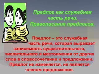 Предлог как служебная
                часть речи.
          Правописание предлогов.

            Предлог – это служебная
          часть речи, которая выражает
   зависимость существительного,
числительного и местоимения от других
слов в словосочетании и предложении.
  Предлог не изменяется, не является
         членом предложения.
 