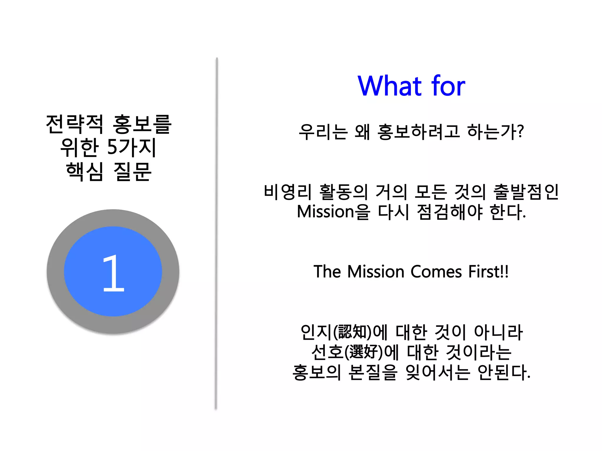 What for
전략적 홍보를     우리는 왜 홍보하려고 하는가?
 위한 5가지
 핵심 질문
          비영리 활동의 거의 모든 것의 출발점인
            Mission을 다시 점검해야 한다.



  1          The Mission Comes First!!


            인지(認知)에 대한 것이 아니라
             선호(選好)에 대한 것이라는
            홍보의 본질을 잊어서는 안된다.
 