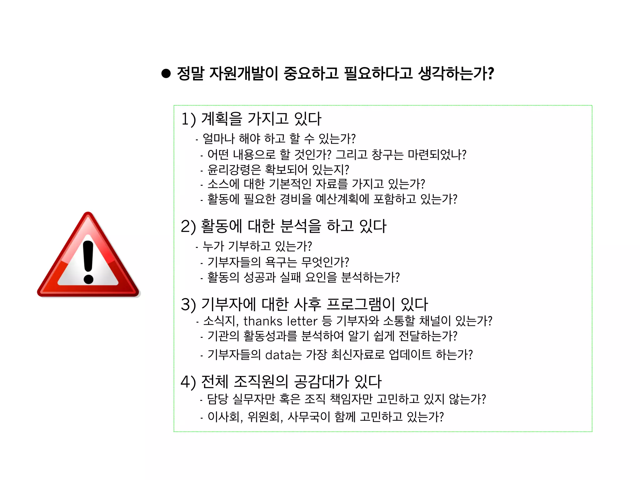 l  정말 자원개발이 중요하고 필요하다고 생각하는가?

 1) 계획을 가지고 있다 
   - 얼마나 해야 하고 할 수 있는가?
    - 어떤 내용으로 할 것인가? 그리고 창구는 마련되었나?
    - 윤리강령은 확보되어 있는지?
    - 소스에 대한 기본적인 자료를 가지고 있는가?
    - 활동에 필요한 경비을 예산계획에 포함하고 있는가?

 2) 활동에 대한 분석을 하고 있다 
   - 누가 기부하고 있는가?
    - 기부자들의 욕구는 무엇인가?
    - 활동의 성공과 실패 요인을 분석하는가?

 3) 기부자에 대한 사후 프로그램이 있다 
   - 소식지, thanks letter 등 기부자와 소통할 채널이 있는가?
    - 기관의 활동성과를 분석하여 알기 쉽게 전달하는가?
    - 기부자들의 data는 가장 최신자료로 업데이트 하는가?

 4) 전체 조직원의 공감대가 있다 
   - 담당 실무자만 혹은 조직 책임자만 고민하고 있지 않는가?
   - 이사회, 위원회, 사무국이 함께 고민하고 있는가?
 