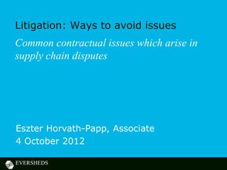 Litigation: Ways to avoid issues
Common contractual issues which arise in
supply chain disputes




Eszter Horvath-Papp, Associate
4 October 2012
 