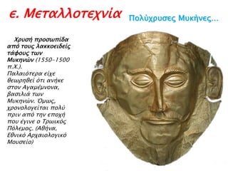 ε. Μεταλλοτεχνία
► Χπτςή πποςψπίδα

από σοτρ λακκοειδείρ
σάυοτρ σψν
Μτκηνών (1550-1500
π.Χ.).
Παλαιόσεπα είφε
θεψπηθεί όσι ανήκε
ςσον Αγαμέμνονα,
βαςιλιά σψν
Μτκηνών. Όμψρ,
φπονολογείσαι πολύ
ππιν από σην εποφή
ποτ έγινε ο Τπψικόρ
Πόλεμορ. (Αθήνα,
Εθνικό Απφαιολογικό
Μοτςείο)

Πξλύςορζεπ Μρκήμεπ…

 