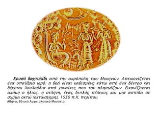 ▲ Χπτςό δαφστλίδι από σην ακπόπολη σψν Μτκηνών. Απεικονίζεσαι

ένα τπαίθπιο ιεπό: η θεά είναι καθιςμένη κάσψ από ένα δένσπο και
δέφεσαι λοτλούδια από γτναίκερ ποτ σην πληςιάζοτν. Εικονίζονσαι
ακόμη ο ήλιορ, η ςελήνη, έναρ διπλόρ πέλεκτρ και μια αςπίδα ςε
ςφήμα οκσώ (οκσώςφημη), 1550 π.Χ. πεπίποτ.
Αθήνα, Εθνικό Απφαιολογικό Μοτςείο.

 