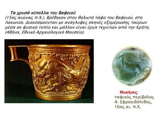 ► Τα φπτςά κύπελλα σοτ Βαυειού

(15ορ αιώναρ π.Χ.). Βπέθηκαν ςσον θολψσό σάυο σοτ Βαυειού, ςση
Λακψνία. Διακοςμούνσαν με ανάγλτυερ ςκηνέρ εξημέπψςηρ σαύπψν
μέςα ςε υτςικό σοπίο και μάλλον είναι έπγα σεφνισών από σην Κπήση.
(Αθήνα, Εθνικό Απφαιολογικό Μοτςείο)

▲ Μσκήνες: ηαθηθόο
πεξίβνινο Α:
Σθξαγηδόιηζνο, 16νο
αη. π.Χ.

 