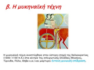 β. Η μυκηναϊκή τέχνη

Η μτκηναωκή σέφνη αναπσύφθηκε ςσην ύςσεπη εποφή σηρ Χαλκοκπασίαρ
(1600-1100 π.Χ.) ςσα κένσπα σηρ ηπειπψσικήρ Ελλάδαρ (Μτκήνερ,
Τίπτνθα, Πύλο, Θήβα κ.α.) και μαπστπεί ένσονη μινψική επίδπαςη.

 
