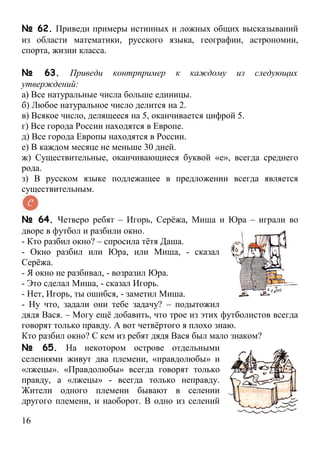 № 62. Приведи примеры истинных и ложных общих высказываний
из области математики, русского языка, географии, астрономии,
спорта, жизни класса.

№ 63. Приведи контрпример к каждому из следующих
утверждений:
а) Все натуральные числа больше единицы.
б) Любое натуральное число делится на 2.
в) Всякое число, делящееся на 5, оканчивается цифрой 5.
г) Все города России находятся в Европе.
д) Все города Европы находятся в России.
е) В каждом месяце не меньше 30 дней.
ж) Существительные, оканчивающиеся буквой «е», всегда среднего
рода.
з) В русском языке подлежащее в предложении всегда является
существительным.


№ 64. Четверо ребят – Игорь, Серёжа, Миша и Юра – играли во
дворе в футбол и разбили окно.
- Кто разбил окно? – спросила тётя Даша.
- Окно разбил или Юра, или Миша, - сказал
Серёжа.
- Я окно не разбивал, - возразил Юра.
- Это сделал Миша, - сказал Игорь.
- Нет, Игорь, ты ошибся, - заметил Миша.
- Ну что, задали они тебе задачу? – подытожил
дядя Вася. – Могу ещё добавить, что трое из этих футболистов всегда
говорят только правду. А вот четвёртого я плохо знаю.
Кто разбил окно? С кем из ребят дядя Вася был мало знаком?
№ 65. На некотором острове отдельными
селениями живут два племени, «правдолюбы» и
«лжецы». «Правдолюбы» всегда говорят только
правду, а «лжецы» - всегда только неправду.
Жители одного племени бывают в селении
другого племени, и наоборот. В одно из селений

16
 