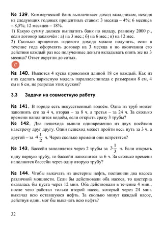 № 139. Коммерческий банк выплачивает доход вкладчикам, исходя
из следующих годовых процентных ставок: 3 месяца – 4%; 6 месяцев
– 8,5%; 12 месяцев – 18%.
1) Какую сумму должен выплатить банк по вкладу, равному 2000 р.,
если договор заключён : а) на 3 мес.; б) на 6 мес.; в) на 12 мес.
2) Сколько процентов годового дохода можно получить, если в
течение года оформлять договор на 3 месяца и по окончании его
действия каждый раз все полученные деньги вкладывать опять же на 3
месяца? Ответ округли до сотых.


№ 140. Имеются 4 куска проволоки длиной 18 см каждый. Как из
них сделать каркасную модель параллелепипеда с размерами 8 см, 4
см и 6 см, не разрезая этих кусков?

3.3   Задачи на совместную работу

№ 141. В городе есть искусственный водоём. Одна из труб может
заполнить его за 4 ч, вторая – за 8 ч, а третья – за 24 ч. За сколько
времени наполнится водоём, если открыть сразу 3 трубы?
№ 142. Два пешехода вышли одновременно из двух посёлков
навстречу друг другу. Один пешеход может пройти весь путь за 3 ч, а
           1
другой – за 4ч. Через сколько времени они встретятся?
           2
                                              1
№ 143. Бассейн заполняется через 2 трубы за 3 ч. Если открыть
                                              3
одну первую трубу, то бассейн наполнится за 6 ч. За сколько времени
наполнится бассейн через одну вторую трубу?

№ 144. Чтобы выкачать из цистерны нефть, поставили два насоса
различной мощности. Если бы действовали оба насоса, то цистерна
оказалась бы пуста через 12 мин. Оба действовали в течение 4 мин.,
после чего работал только второй насос, который через 24 мин.
выкачал всю оставшуюся нефть. За сколько минут каждый насос,
действуя один, мог бы выкачать всю нефть?

32
 