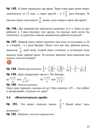 № 145. К ванне проведены два крана. Через один кран ванна может
                                                   1
наполниться за 12 мин., а через другой – в 1         раза быстрее. За
                                                   2
                           5
сколько минут наполнится     ванны, если открыть сразу оба крана?
                           6

№ 146. Две машинистки напечатали рукопись за 6 ч. Одна из них
работает в 3 раза быстрее, чем другая. За сколько дней могла бы
напечатать эту рукопись каждая машинистка, работая отдельно?

№ 147. Первый насос может выкачать всю воду из котлована за 36
ч, а второй – в 2 раза быстрее. После того как они, работая вместе,
            1
выкачали      всей воды, второй насос сломался, и остальную воду
            3
выкачал один первый насос. За сколько времени была выкачана вся
вода из этого котлована?


                                    1    1      1               1 
№ 148. Найди произведение: 1 −  ⋅ 1 −  ⋅ 1 −       ⋅ ... ⋅ 1 −     .
                                    4    9     16              225 
№ 149. Дано натуральное число а. Что больше:
     а +1       а                а +1     а +3
а)        или      ;        б)        или      ?
       а      а +1                 а      а +2
№ 150. Задача-анекдот.
Одну даму спросили, сколько ей лет. Она ответила: «35 … без суббот
и воскресений». Сколько лет даме?

3.4     «Многоэтажные» дроби
                                             3
№ 151. Что может означать запись             2 ? Какой ответ здесь
                                             3
возможен?
№ 152. Найдите значение выражения:



                                                                               33
 