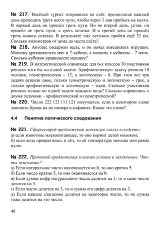 № 217. Весёлый турист отправился на слёт, предполагая каждый
день проходить треть всего пути, чтобы через 3 дня прибыть на место.
В первый день он прошёл треть пути. Но во второй день, устав, он
прошёл не треть пути, а треть остатка. И в третий день он прошёл
треть нового остатка. В результате ему осталось пройти ещё 32 км.
Сколько километров от дома до места слёта?
№ 218. Антоше подарили весы, и он начал взвешивать игрушки.
Машину уравновесили мяч и 2 кубика, а машину с кубиком – 2 мяча.
Сколько кубиков уравновесят машину?
№ 219. В математической олимпиаде для 6-х классов 30 участников
решили хотя бы по одной задаче. Арифметическую задачу решили 18
человек, геометрическую – 12, а логическую – 8. При этом все три
задачи решили двое, только геометрическую и логическую – трое, а
только арифметическую и логическую – один. Сколько участников
решили только по одной задаче каждого вида? Сколько справились с
двумя задачами – арифметической и геометрической?
№ 220. Число 222 122 111 121 получается, если в некотором слове
заменить буквы на их номера в алфавите. Какое это слово?

4.4   Понятие логического следования

№ 221. Сформулируй предложения, используя глагол «следует»:
а) если животное млекопитающее, то оно кормит детей молоком;
б) если вода превратилась в лёд, то её температура меньше или равна
нулю.

№ 222. Прочитай предложения и назови условие и заключение. Что
ты замечаешь?
а) Если натуральное число оканчивается на 0, то оно кратно 5.
б) Если число кратно 5, то оно оканчивается на 0.
в) Если сумма цифр натурального числа делится на 3, то и само число
делится на 3.
г) Если число делится на 3, то и сумма его цифр делится на 3.
д) Если каждое слагаемое делится на некоторое число, то их сумма
тоже делится на это число.

48
 