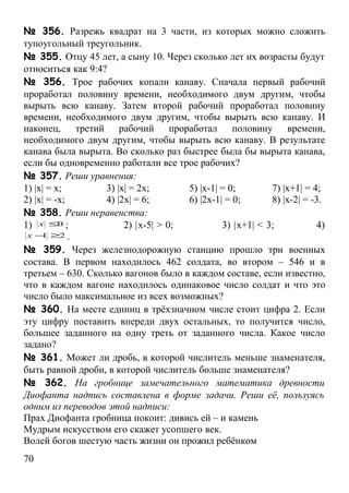 № 356. Разрежь квадрат на 3 части, из которых можно сложить
тупоугольный треугольник.
№ 355. Отцу 45 лет, а сыну 10. Через сколько лет их возрасты будут
относиться как 9:4?
№ 356. Трое рабочих копали канаву. Сначала первый рабочий
проработал половину времени, необходимого двум другим, чтобы
вырыть всю канаву. Затем второй рабочий проработал половину
времени, необходимого двум другим, чтобы вырыть всю канаву. И
наконец, третий рабочий проработал половину времени,
необходимого двум другим, чтобы вырыть всю канаву. В результате
канава была вырыта. Во сколько раз быстрее была бы вырыта канава,
если бы одновременно работали все трое рабочих?
№ 357. Реши уравнения:
1) |x| = x;        3) |x| = 2x;       5) |x-1| = 0;        7) |x+1| = 4;
2) |x| = -x;       4) |2x| = 6;       6) |2x-1| = 0;       8) |x-2| = -3.
№ 358. Реши неравенства:
1) x ≤0 ;               2) |x-5| > 0;          3) |x+1| < 3;           4)
 x − ≥2 .
     1

№ 359. Через железнодорожную станцию прошло три военных
состава. В первом находилось 462 солдата, во втором – 546 и в
третьем – 630. Сколько вагонов было в каждом составе, если известно,
что в каждом вагоне находилось одинаковое число солдат и что это
число было максимальное из всех возможных?
№ 360. На месте единиц в трёхзначном числе стоит цифра 2. Если
эту цифру поставить впереди двух остальных, то получится число,
большее заданного на одну треть от заданного числа. Какое число
задано?
№ 361. Может ли дробь, в которой числитель меньше знаменателя,
быть равной дроби, в которой числитель больше знаменателя?
№ 362. На гробнице замечательного математика древности
Диофанта надпись составлена в форме задачи. Реши её, пользуясь
одним из переводов этой надписи:
Прах Диофанта гробница покоит: дивись ей – и камень
Мудрым искусством его скажет усопшего век.
Волей богов шестую часть жизни он прожил ребёнком
70
 
