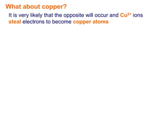 What about copper?
It is very likely that the opposite will occur and Cu2+ ions
steal electrons to become copper atoms
 