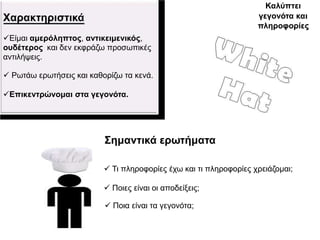 Καιύπηεη
Χαξαθηεξηζηηθά                                                     γεγνλόηα θαη
                                                                   πιεξνθνξίεο
Δίκαη ακεξόιεπηνο, αληηθεηκεληθόο,
νπδέηεξνο θαη δελ εθθξάδσ πξνζσπηθέο
αληηιήςεηο.

 Ρσηάσ εξσηήζεηο θαη θαζνξίδσ ηα θελά.

Επηθεληξώλνκαη ζηα γεγνλόηα.




                          Σεκαληηθά εξσηήκαηα

                           Ση πιεξνθνξίεο έρσ θαη ηη πιεξνθνξίεο ρξεηάδνκαη;

                           Πνηεο είλαη νη απνδείμεηο;

                           Πνηα είλαη ηα γεγνλόηα;
 