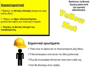 Καιύπηεη ηε ζεηηθή
Χαξαθηεξηζηηθά                                                     ινγηθή κέζα από
                                                                      ηελ θξηηηθή
Βξίζθσ ηηο ζεηηθέο πιεπξέο αθόκα θαη κίαο                           αμηνιόγεζε.
θαθήο ηδέαο.

 Ψάρλσ λα βξσ πιενλεθηήκαηα,
κειινληηθά νθέιε θαη πνιύηηκα ζηνηρεία.

 Κνηηάσ ηε ζεηηθή πιεπξά ηνπ
πξνβιήκαηνο.




                          Σεκαληηθά εξσηήκαηα
                           Πνηα είλαη ηα νθέιε θαη ηα πιενλεθηήκαηα κίαο ηδέαο;

                          Ση ζα απνθνκίζσ από απηήλ ηελ ηδέα κειινληηθά;

                          Πσο ζα ζπλεηζθέξεη ζεηηθά θαη πνηα είλαη ε αμία ηεο;

                          Γηαηί ζα δνπιέςεη ζηελ πξάμε;
 