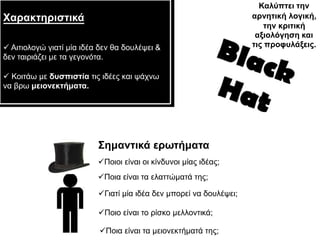 Καιύπηεη ηελ
Χαξαθηεξηζηηθά                                                      αξλεηηθή ινγηθή,
                                                                        ηελ θξηηηθή
                                                                     αμηνιόγεζε θαη
 Αηηηνινγώ γηαηί κία ηδέα δελ ζα δνπιέςεη &                        ηηο πξνθπιάμεηο.
δελ ηαηξηάδεη κε ηα γεγνλόηα.

 Κνηηάσ κε δπζπηζηία ηηο ηδέεο θαη ςάρλσ
λα βξσ κεηνλεθηήκαηα.




                          Σεκαληηθά εξσηήκαηα
                          Πνηνη είλαη νη θίλδπλνη κίαο ηδέαο;
                          Πνηα είλαη ηα ειαηηώκαηά ηεο;

                          Γηαηί κία ηδέα δελ κπνξεί λα δνπιέςεη;

                          Πνην είλαη ην ξίζθν κειινληηθά;

                          Πνηα είλαη ηα κεηνλεθηήκαηά ηεο;
 