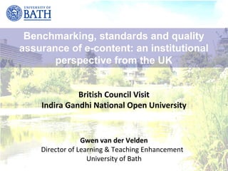 Benchmarking, standards and quality
assurance of e-content: an institutional
       perspective from the UK


              British Council Visit
    Indira Gandhi National Open University


                 Gwen van der Velden
    Director of Learning & Teaching Enhancement
                   University of Bath
 