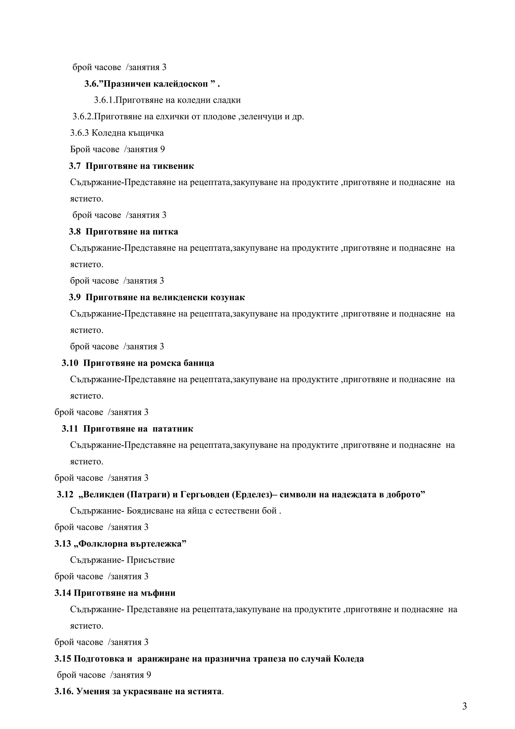 брой часове /занятия 3
      3.6.”Празничен калейдоскоп ” .
         3.6.1.Приготвяне на коледни сладки
    3.6.2.Приготвяне на елхички от плодове ,зеленчуци и др.
   3.6.3 Коледна къщичка
   Брой часове /занятия 9
   3.7 Приготвяне на тиквеник
   Съдържание-Представяне на рецептата,закупуване на продуктите ,приготвяне и поднасяне на
   ястието.
    брой часове /занятия 3
   3.8 Приготвяне на питка
   Съдържание-Представяне на рецептата,закупуване на продуктите ,приготвяне и поднасяне на
   ястието.
   брой часове /занятия 3
   3.9 Приготвяне на великденски козунак
   Съдържание-Представяне на рецептата,закупуване на продуктите ,приготвяне и поднасяне на
   ястието.
   брой часове /занятия 3
 3.10 Приготвяне на ромска баница
   Съдържание-Представяне на рецептата,закупуване на продуктите ,приготвяне и поднасяне на
   ястието.
брой часове /занятия 3
 3.11 Приготвяне на пататник
   Съдържание-Представяне на рецептата,закупуване на продуктите ,приготвяне и поднасяне на
   ястието.
брой часове /занятия 3
3.12 „Великден (Патраги) и Гергьовден (Ерделез)– символи на надеждата в доброто”
   Съдържание- Боядисване на яйца с естествени бой .
брой часове /занятия 3
3.13 „Фолклорна въртележка”
   Съдържание- Присъствие
брой часове /занятия 3
3.14 Приготвяне на мъфини
   Съдържание- Представяне на рецептата,закупуване на продуктите ,приготвяне и поднасяне на
   ястието.
брой часове /занятия 3
3.15 Подготовка и аранжиране на празнична трапеза по случай Коледа
брой часове /занятия 9
3.16. Умения за украсяване на ястията.
                                                                                              3
 