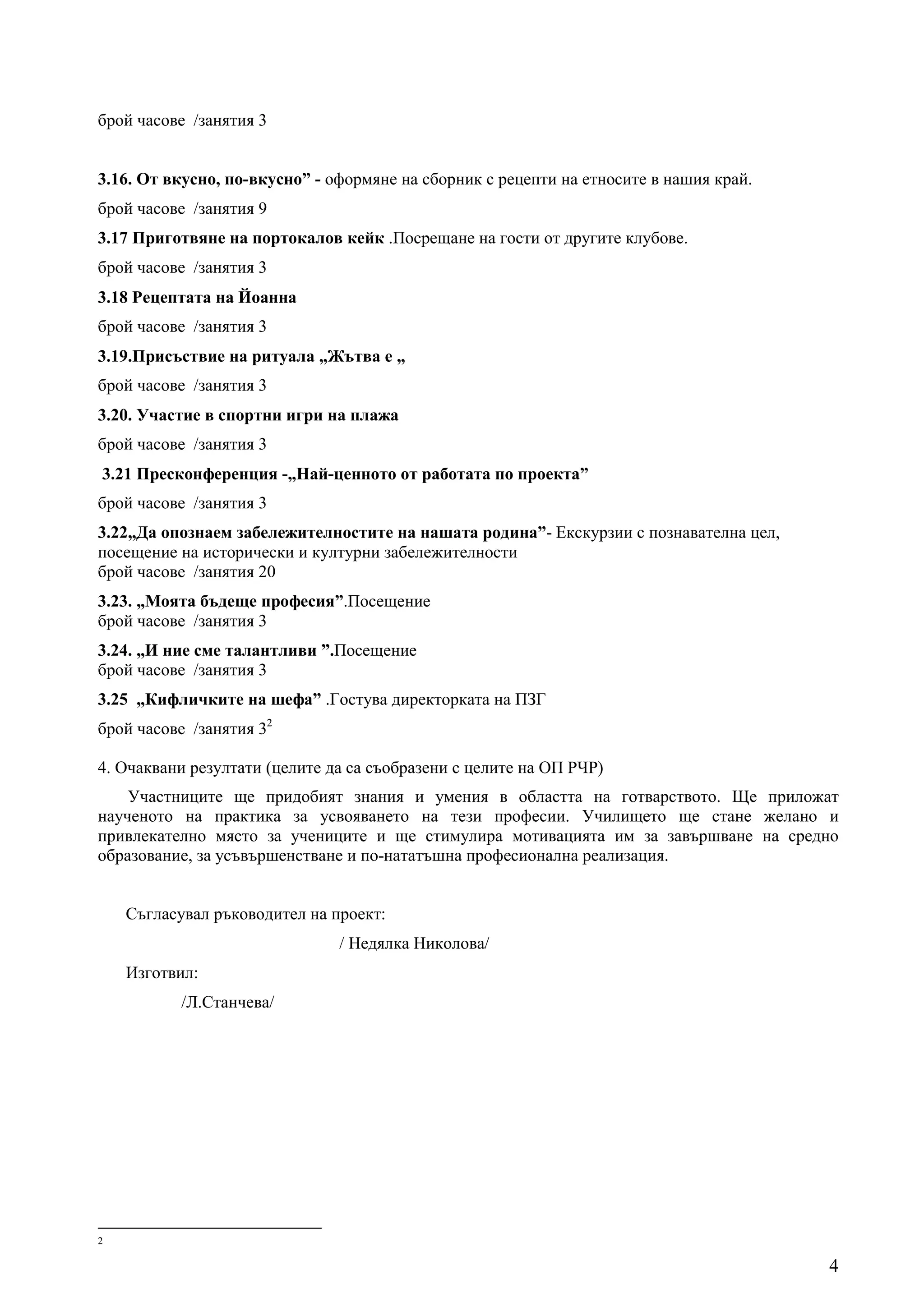 брой часове /занятия 3


3.16. От вкусно, по-вкусно” - оформяне на сборник с рецепти на етносите в нашия край.
брой часове /занятия 9
3.17 Приготвяне на портокалов кейк .Посрещане на гости от другите клубове.
брой часове /занятия 3
3.18 Рецептата на Йоанна
брой часове /занятия 3
3.19.Присъствие на ритуала „Жътва е „
брой часове /занятия 3
3.20. Участие в спортни игри на плажа
брой часове /занятия 3
3.21 Пресконференция -„Най-ценното от работата по проекта”
брой часове /занятия 3
3.22„Да опознаем забележителностите на нашата родина”- Екскурзии с познавателна цел,
посещение на исторически и културни забележителности
брой часове /занятия 20
3.23. „Моята бъдеще професия”.Посещение
брой часове /занятия 3
3.24. „И ние сме талантливи ”.Посещение
брой часове /занятия 3
3.25 „Кифличките на шефа” .Гостува директорката на ПЗГ
брой часове /занятия 32

4. Очаквани резултати (целите да са съобразени с целите на ОП РЧР)
    Участниците ще придобият знания и умения в областта на готварството. Ще приложат
наученото на практика за усвояването на тези професии. Училището ще стане желано и
привлекателно място за учениците и ще стимулира мотивацията им за завършване на средно
образование, за усъвършенстване и по-нататъшна професионална реализация.


    Съгласувал ръководител на проект:
                               / Недялка Николова/
    Изготвил:
           /Л.Станчева/




2

                                                                                        4
 
