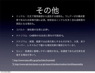 その他
              •   ニッケル：欠乏で葉周縁部から退色する植物も。ウレアーゼの構成要
                  素であるため尿素代謝に必須。蛇紋岩はニッケルを多く含み過剰害の
                  原因となる場合も。

              •   コバルト：根粒菌の生育に必須*。

              •   ナトリウム：C4植物の光合成に関与の可能性*2。

              •   バナジウム：緑藻、細菌では必須元素とするものがあり、大麦、赤ク
                  ローバー、レタスなどで                   かな増収効果が確認されている*。

              •   セレン：高濃度に蓄積しやすい植物がある。低濃度であれば生育を促
                  進する場合が多い*。

              * http://www.niaes.affrc.go.jp/techdoc/hvymetal/
              *2 http://www.npk.kais.kyoto-u.ac.jp/research/sodium/sodium.html#essentiality


12年12月9日日曜日
 