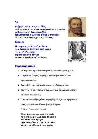 Ληξ

Υπήξρε έλαο γέξνο ζην έινο
από ηε θύζε ηνπ ήηαλ αζήκαληνο θη αλέκεινο
θαζηζκέλνο ζ' έλα πεηξαδάθη
ηξαγνπδνύζε δεκνηηθά ζ' έλα βαηξαράθη
απηόο ν δηδαθηηθόο γέξνο ζην έινο.

Σεθέξεο

Ήηαλ κηα θνπέια από ηε Σάκν
πνπ έρωζε ην δεμί ηεο ζηελ άκκν
θαη κε η' άιιν ρέξη
εθξαηνύζε έλα αζηέξη
εηνύηε ε θνπέια απ' ηε Σάκν.



Φαξαθηεξηζηηθά
      Τα ιίκεξηθ νκνηνθαηαιεθηνύλ ζπλήζωο αα-ββ-α.

      Ο πξώηνο ζηίρνο πεξηέρεη ηελ παξνπζίαζε ηνπ

      πξωηαγωληζηή

      Σηνλ δεύηεξν απνθαιύπηεηαη ε ηδηόηεηά ηνπ.

      Σηνλ ηξίην θαη ηέηαξην έρνπκε ηελ πξαγκαηνπνίεζε

      θάπνηαο ελέξγεηαο.

      Ο πέκπηνο ζηίρνο είλαη αθηεξωκέλνο ζηελ εκθάληζε

      ελόο ηειηθνύ επηζέηνπ ή παξαιόγνπ.

      Τι λέτε; Γράφουμε λίμερικ;

      Ήηαλ κηα θνπέια από ηελ Αζία
      πνπ έπαηδε κηα ιύξα κε ζεκαζία
      θαη θάζε πνπ βξέρεη
      πξνζπαζνύζε λα βξεη έλα ζηέθη
      απηή ε θνπέια από ηελ Αζία.
 