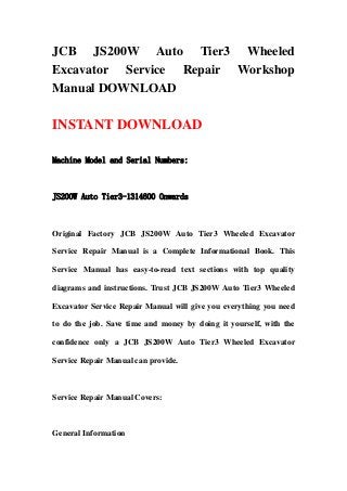 JCB JS200W Auto Tier3 Wheeled
Excavator Service Repair Workshop
Manual DOWNLOAD

INSTANT DOWNLOAD

Machine Model and Serial Numbers:



JS200W Auto Tier3-1314600 Onwards



Original Factory JCB JS200W Auto Tier3 Wheeled Excavator

Service Repair Manual is a Complete Informational Book. This

Service Manual has easy-to-read text sections with top quality

diagrams and instructions. Trust JCB JS200W Auto Tier3 Wheeled

Excavator Service Repair Manual will give you everything you need

to do the job. Save time and money by doing it yourself, with the

confidence only a JCB JS200W Auto Tier3 Wheeled Excavator

Service Repair Manual can provide.



Service Repair Manual Covers:



General Information
 