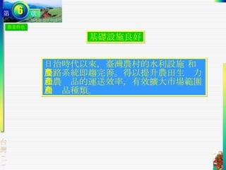 農業特色 基礎設施良好 日治時代以來，臺灣農村的水利設施 和農路系統即趨完善。得以提升農田生產力和農產品的運送效率，有效擴大市場範圍和產品種類。 