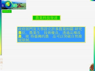 農業特色 農業科技發達 政府部門及大學設立許多農業相關 研究單位，農業生產技術優良。透過品種改良，使 得臺灣的農產品可以突破自然環境限制。 