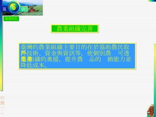 農業特色 農業組織完善 臺灣的農業組織主要目的在於協助農民取得技術、資金與資訊等，使個別農戶可透過 組織的奧援，提升農產品的產銷能力並降低成本。  