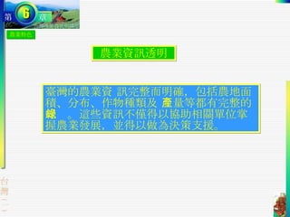 農業特色 農業資訊透明 臺灣的農業資 訊完整而明確，包括農地面積、分布、作物種類及 產量等都有完整的紀錄。這些資訊不僅得以協助相關單位掌握農業發展，並得以做為決策支援。  