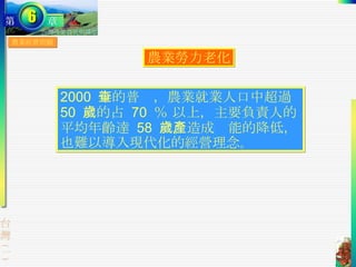 農業經營問題 農業勞力老化 2000  年的普查，農業就業人口中超過  50  歲的占  70  ％ 以上，主要負責人的平均年齡達  58  歲。造成產能的降低，也難以導入現代化的經營理念 。 