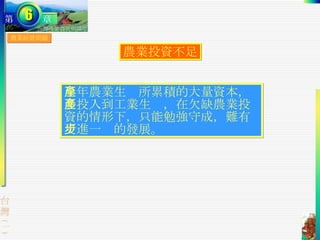 農業經營問題 農業投資不足 早年農業生產所累積的大量資本，多投入到工業生產，在欠缺農業投資的情形下，只能勉強守成，難有更進一步的發展。 
