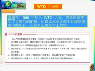 農業經營問題 WTO  的衝擊 臺灣 在  1998  年加入  WTO  之後，農業經營遭受了更劇烈的衝擊，使得原本就比較不具國際競爭力的項目，在經營上更是雪上加霜。 