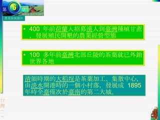 農業發展條件 清 領時期的 大稻埕 是茶葉加工、集散中心，由 淡水 開港時的一個小村落，發展成  1895  年時全 臺 僅次於 臺南 的第二大城。 100  多年前 臺灣 北部丘陵的茶葉就已外銷世界各地 400  年前 荷蘭 人招募 漢 人到 臺灣 種植甘蔗，發展殖民開墾的農業經營型態 