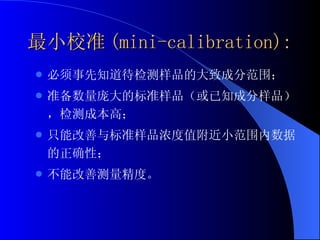 最小校准 (mini-calibration): 必须事先知道待检测样品的大致成分范围； 准备数量庞大的标准样品（或已知成分样品），检测成本高； 只能改善与标准样品浓度值附近小范围内数据的正确性； 不能改善测量精度。  