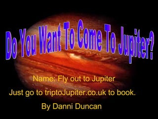 Do You Want To Come To Jupiter? Name: Fly out to Jupiter Just go to triptoJupiter.co.uk to book. By Danni Duncan 