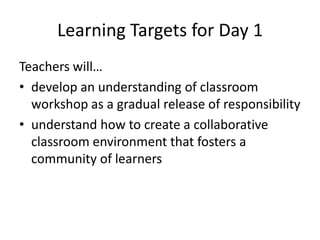 Learning Targets for Day 1
Teachers will…
• develop an understanding of classroom
workshop as a gradual release of responsibility
• understand how to create a collaborative
classroom environment that fosters a
community of learners
 