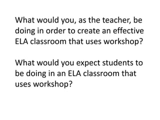 What would you, as the teacher, be
doing in order to create an effective
ELA classroom that uses workshop?
What would you expect students to
be doing in an ELA classroom that
uses workshop?
 